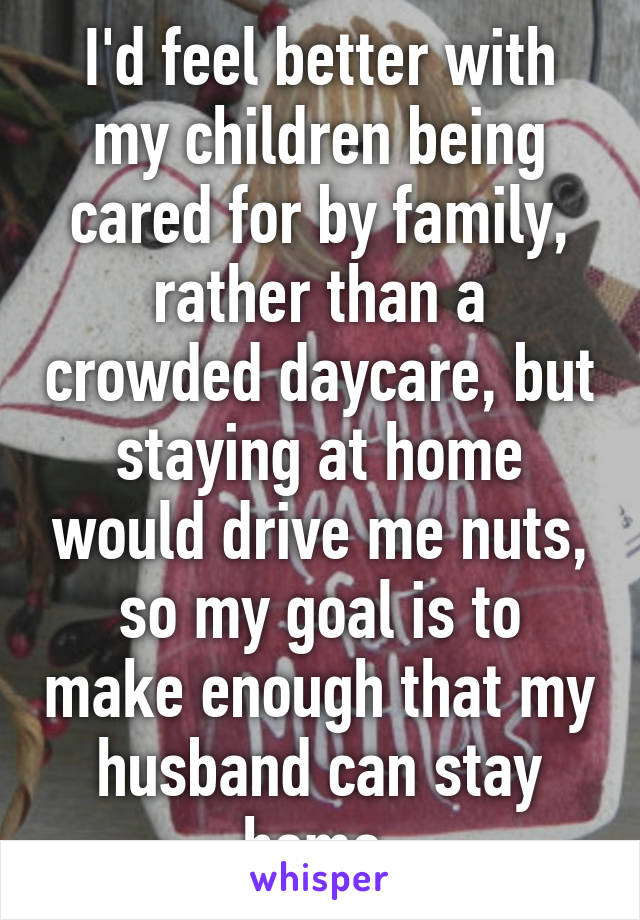 I'd feel better with my children being cared for by family, rather than a crowded daycare, but staying at home would drive me nuts, so my goal is to make enough that my husband can stay home.