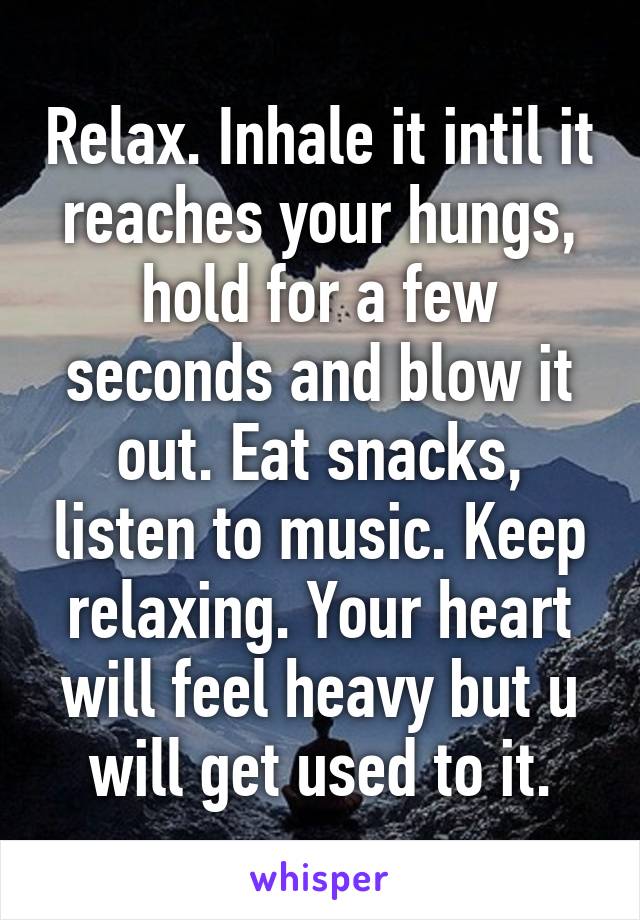 Relax. Inhale it intil it reaches your hungs, hold for a few seconds and blow it out. Eat snacks, listen to music. Keep relaxing. Your heart will feel heavy but u will get used to it.