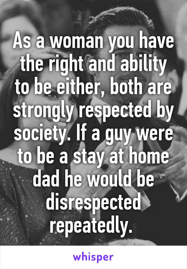 As a woman you have the right and ability to be either, both are strongly respected by society. If a guy were to be a stay at home dad he would be disrespected repeatedly. 