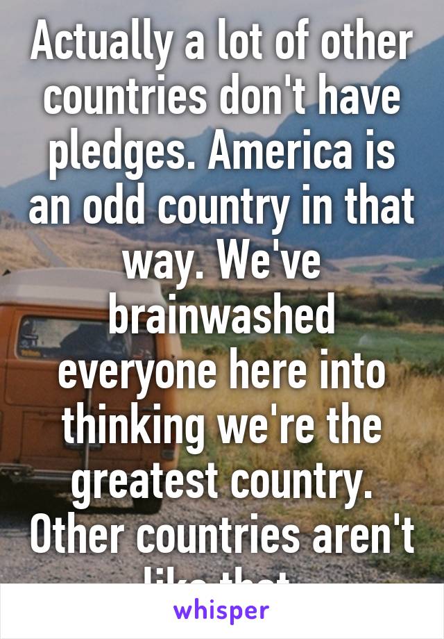 Actually a lot of other countries don't have pledges. America is an odd country in that way. We've brainwashed everyone here into thinking we're the greatest country. Other countries aren't like that 