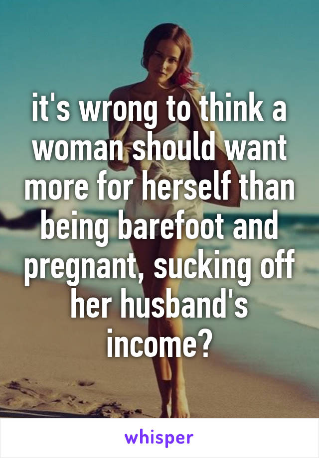 it's wrong to think a woman should want more for herself than being barefoot and pregnant, sucking off her husband's income?