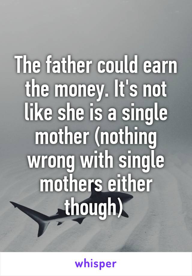 The father could earn the money. It's not like she is a single mother (nothing wrong with single mothers either though) 