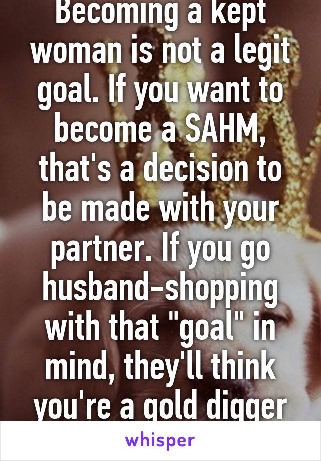 Becoming a kept woman is not a legit goal. If you want to become a SAHM, that's a decision to be made with your partner. If you go husband-shopping with that "goal" in mind, they'll think you're a gold digger and dump your ass.