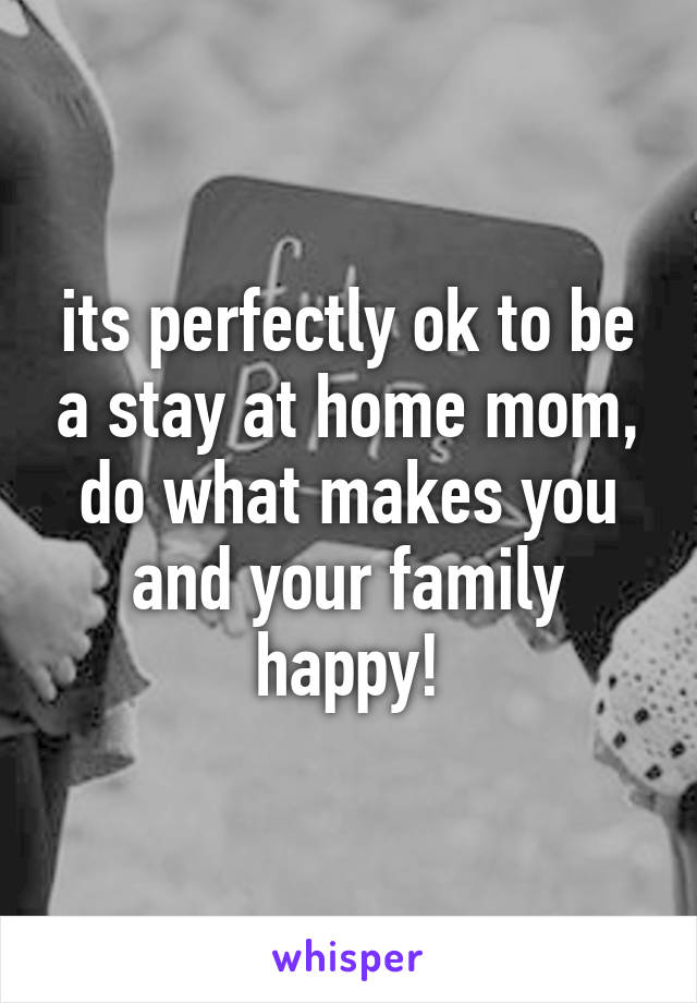 its perfectly ok to be a stay at home mom, do what makes you and your family happy!