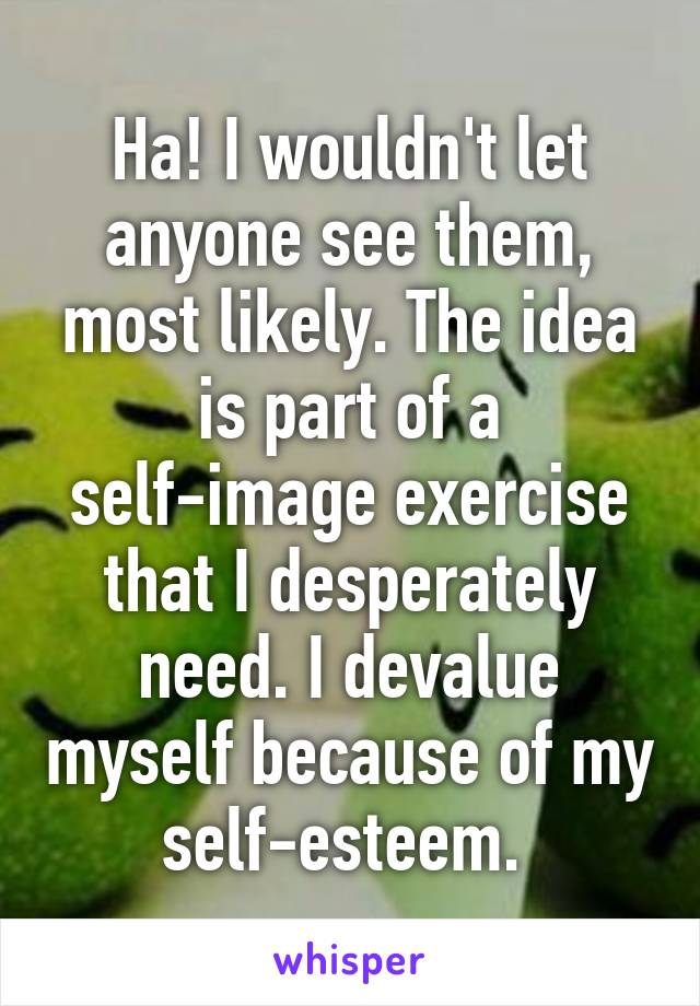 Ha! I wouldn't let anyone see them, most likely. The idea is part of a self-image exercise that I desperately need. I devalue myself because of my self-esteem. 