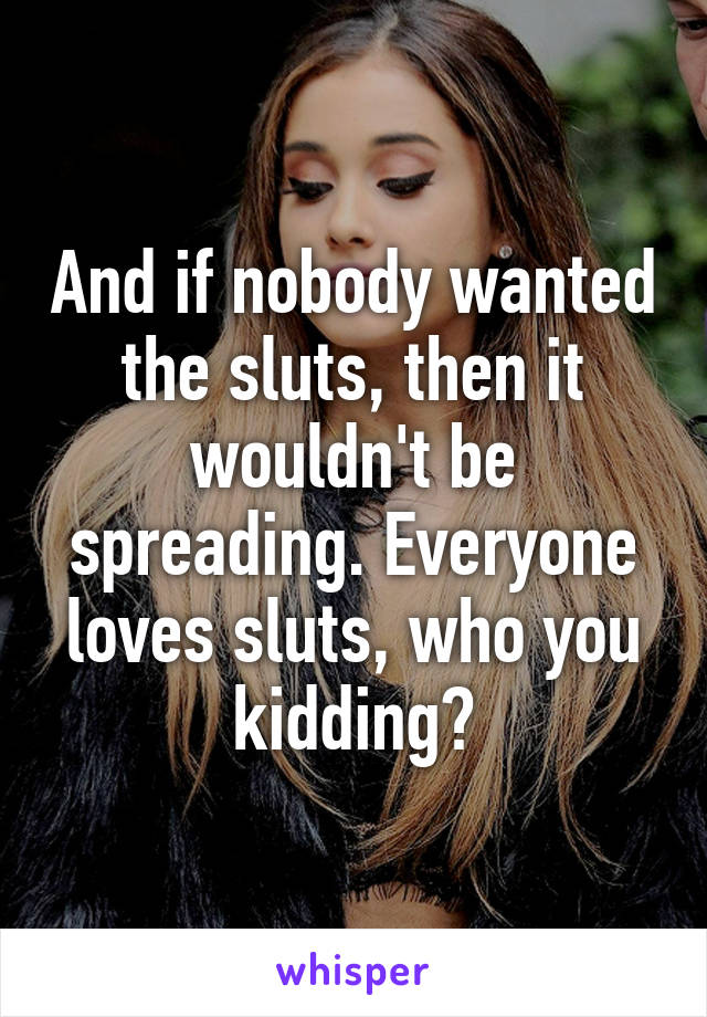 And if nobody wanted the sluts, then it wouldn't be spreading. Everyone loves sluts, who you kidding?