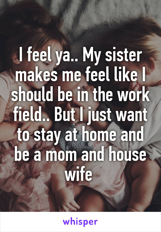 I feel ya.. My sister makes me feel like I should be in the work field.. But I just want to stay at home and be a mom and house wife 