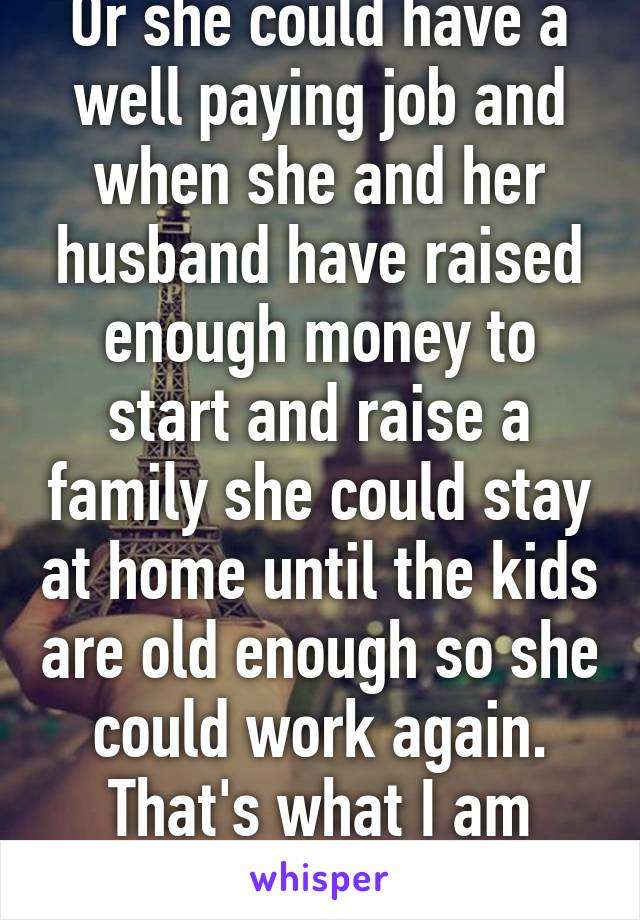 Or she could have a well paying job and when she and her husband have raised enough money to start and raise a family she could stay at home until the kids are old enough so she could work again. That's what I am going to do.