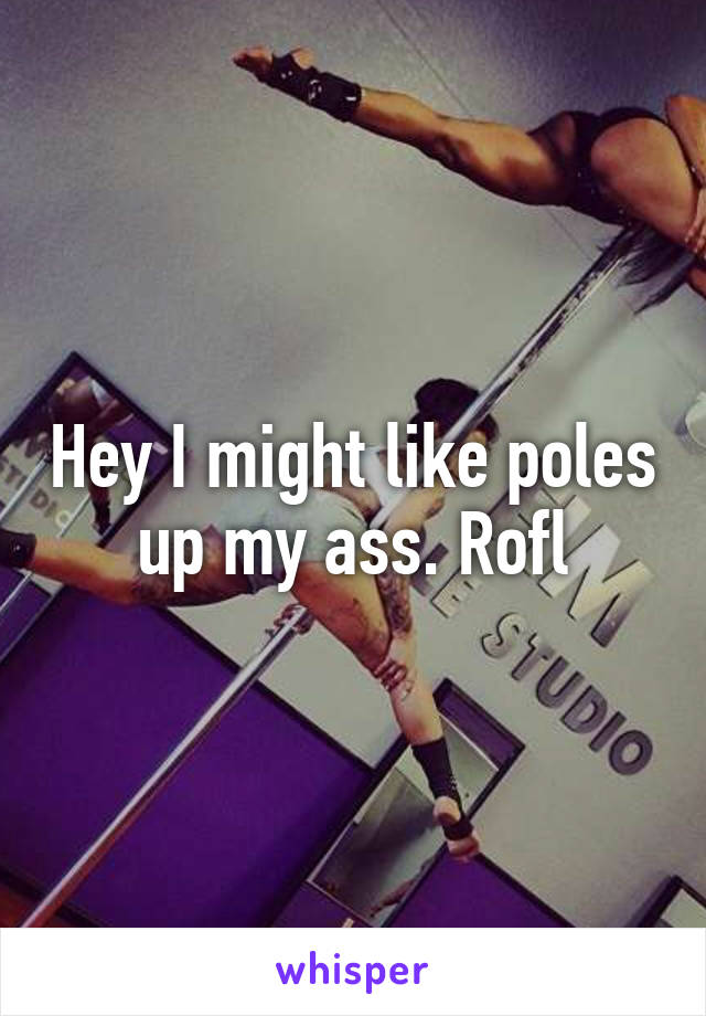 Hey I might like poles up my ass. Rofl