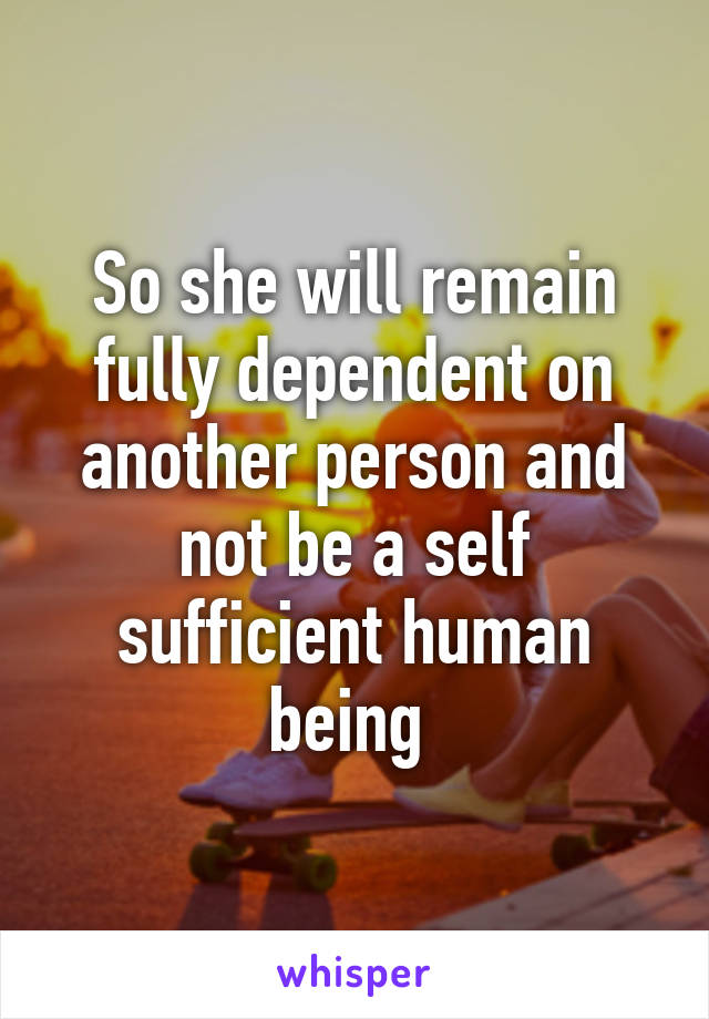 So she will remain fully dependent on another person and not be a self sufficient human being 