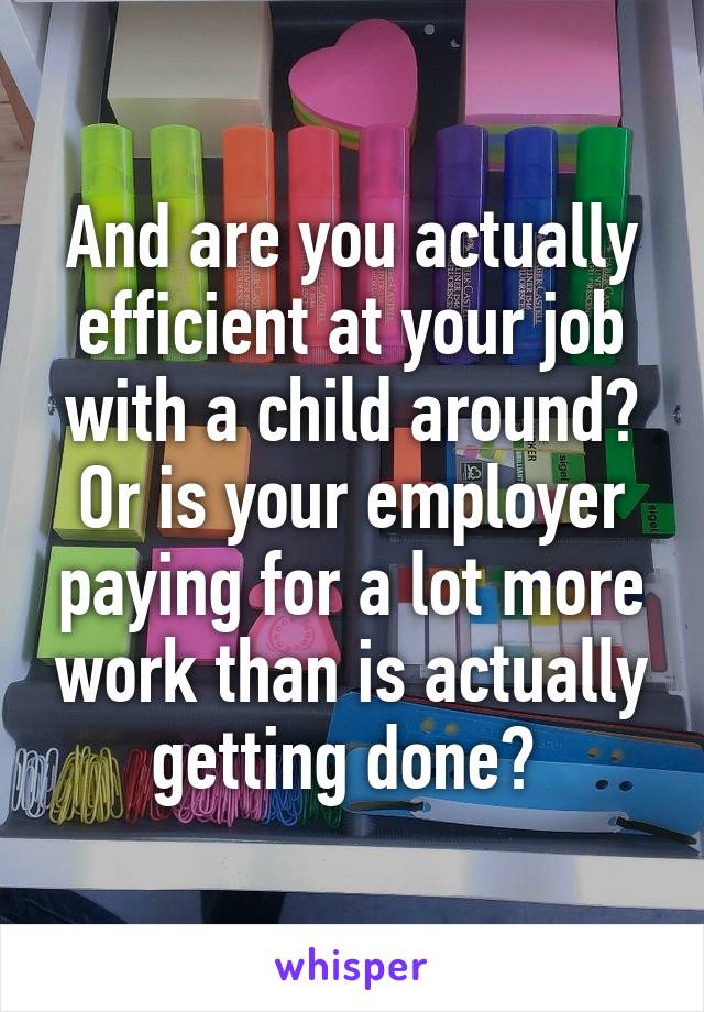 And are you actually efficient at your job with a child around? Or is your employer paying for a lot more work than is actually getting done? 