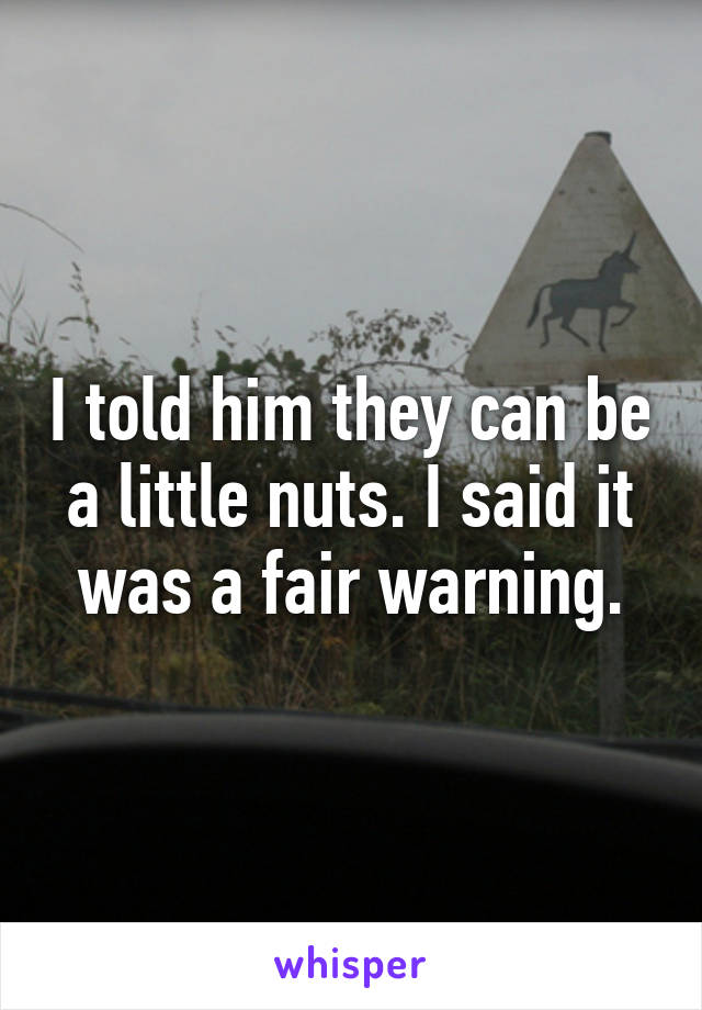 I told him they can be a little nuts. I said it was a fair warning.