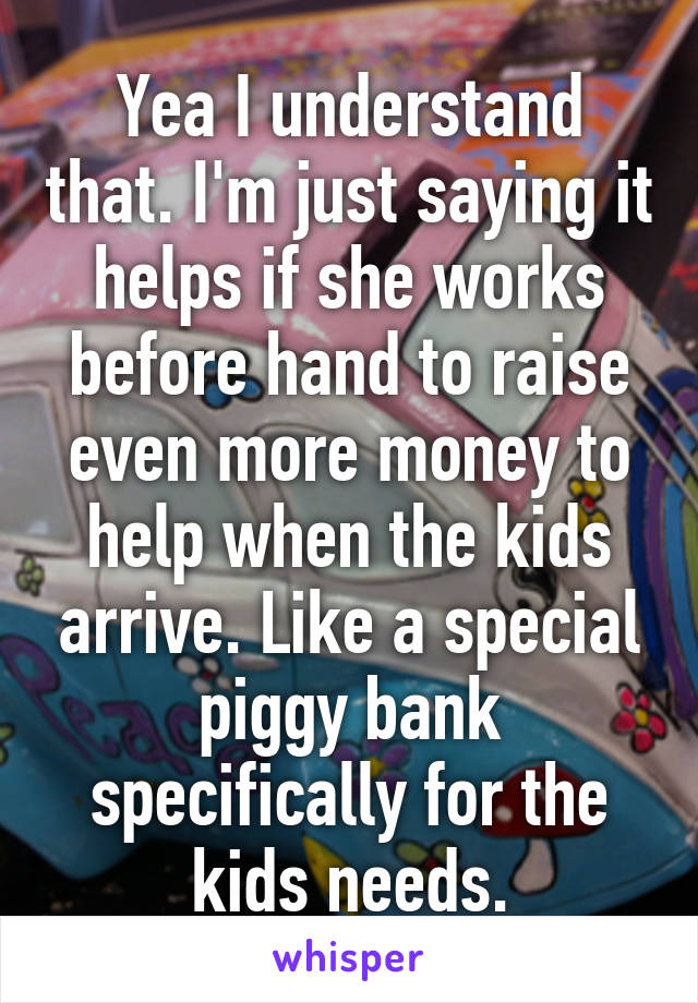 Yea I understand that. I'm just saying it helps if she works before hand to raise even more money to help when the kids arrive. Like a special piggy bank specifically for the kids needs.