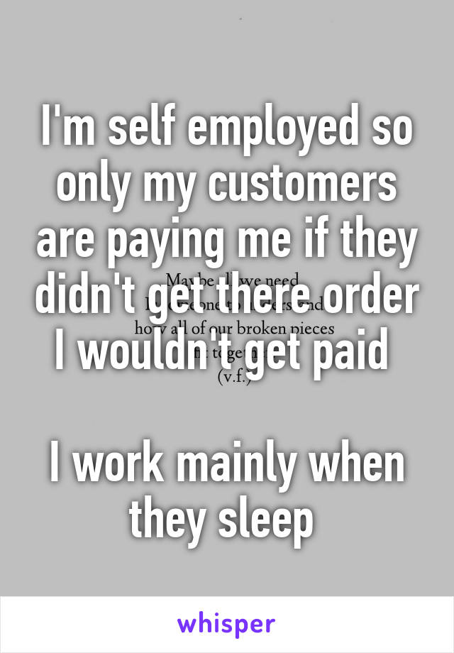 I'm self employed so only my customers are paying me if they didn't get there order I wouldn't get paid 

I work mainly when they sleep 