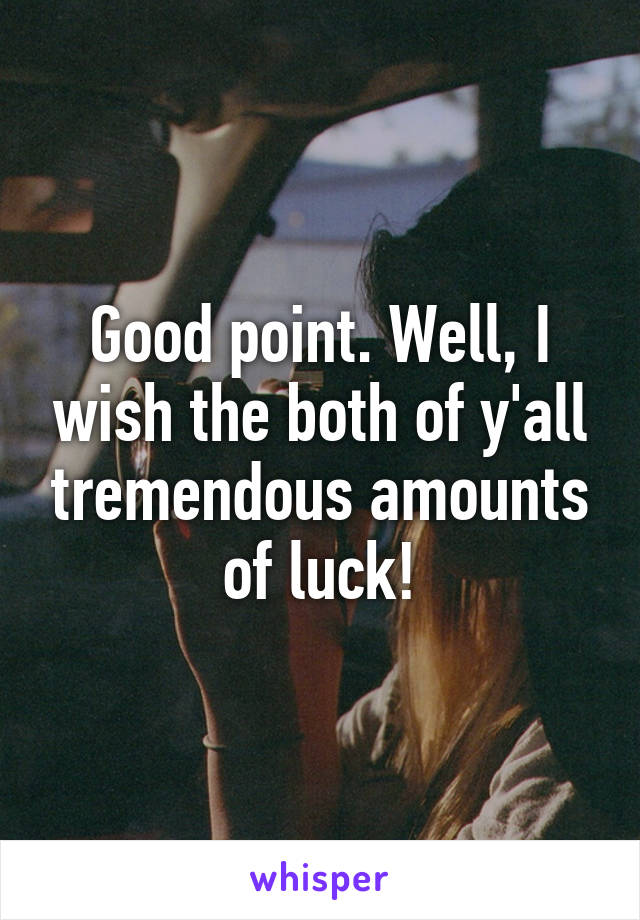 Good point. Well, I wish the both of y'all tremendous amounts of luck!