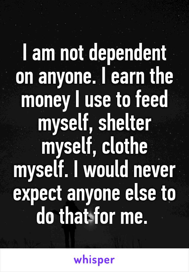 I am not dependent on anyone. I earn the money I use to feed myself, shelter myself, clothe myself. I would never expect anyone else to do that for me. 