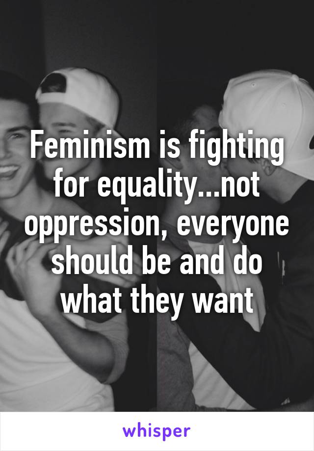 Feminism is fighting for equality...not oppression, everyone should be and do what they want