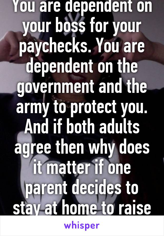 You are dependent on your boss for your paychecks. You are dependent on the government and the army to protect you. And if both adults agree then why does it matter if one parent decides to stay at home to raise the kid? 