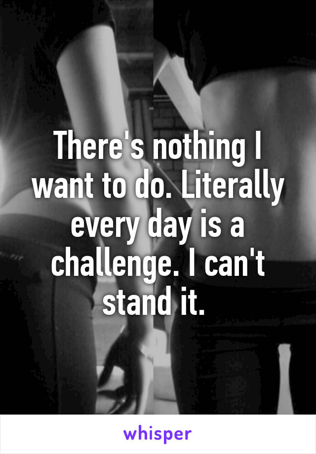 There's nothing I want to do. Literally every day is a challenge. I can't stand it. 