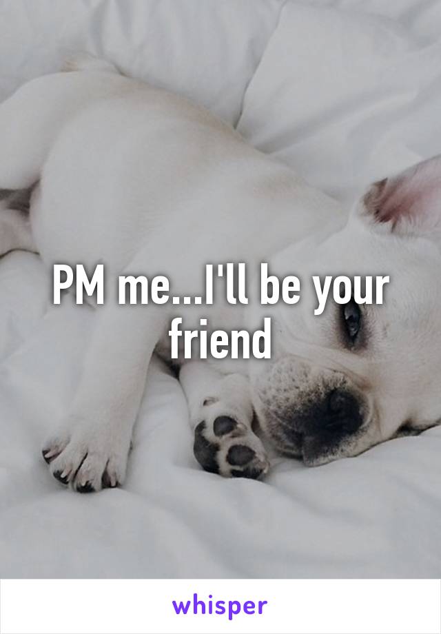 PM me...I'll be your friend