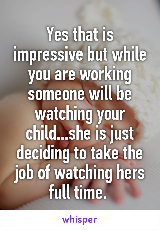 Yes that is impressive but while you are working someone will be watching your child...she is just deciding to take the job of watching hers full time. 