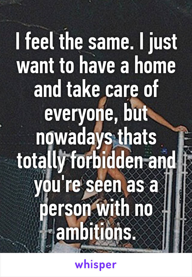 I feel the same. I just want to have a home and take care of everyone, but nowadays thats totally forbidden and you're seen as a person with no ambitions.