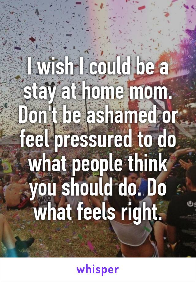 I wish I could be a stay at home mom. Don't be ashamed or feel pressured to do what people think you should do. Do what feels right.