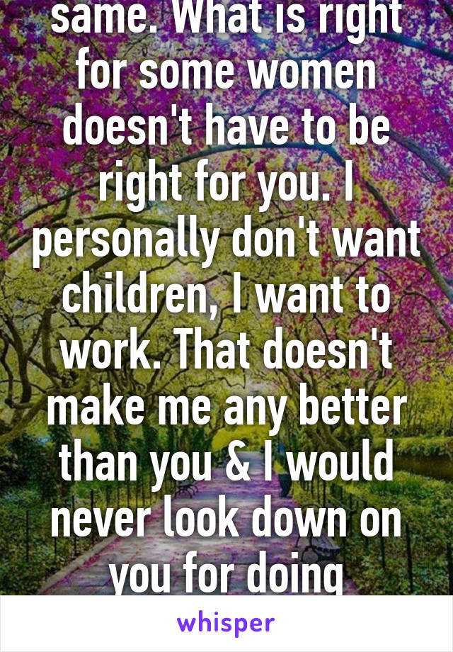 No person is the same. What is right for some women doesn't have to be right for you. I personally don't want children, I want to work. That doesn't make me any better than you & I would never look down on you for doing something different. You do you girl! 