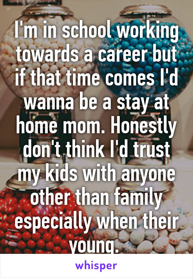 I'm in school working towards a career but if that time comes I'd wanna be a stay at home mom. Honestly don't think I'd trust my kids with anyone other than family especially when their young. 