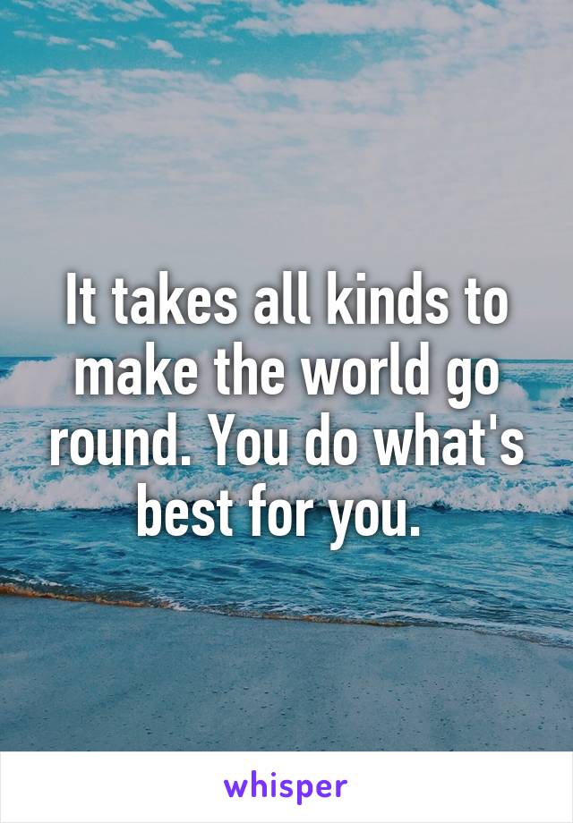 It takes all kinds to make the world go round. You do what's best for you. 