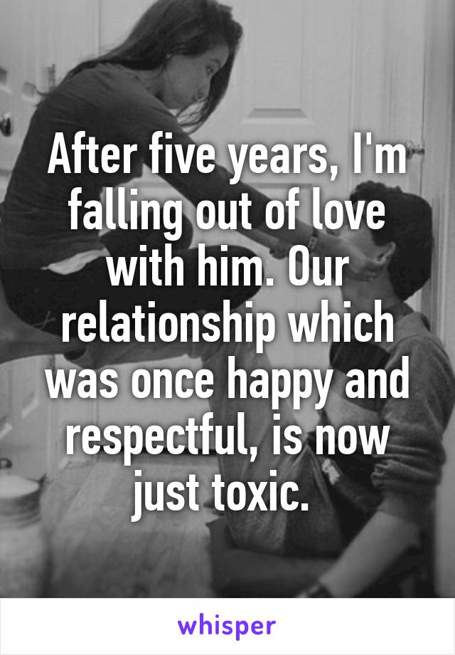 After five years, I'm falling out of love with him. Our relationship which was once happy and respectful, is now just toxic. 