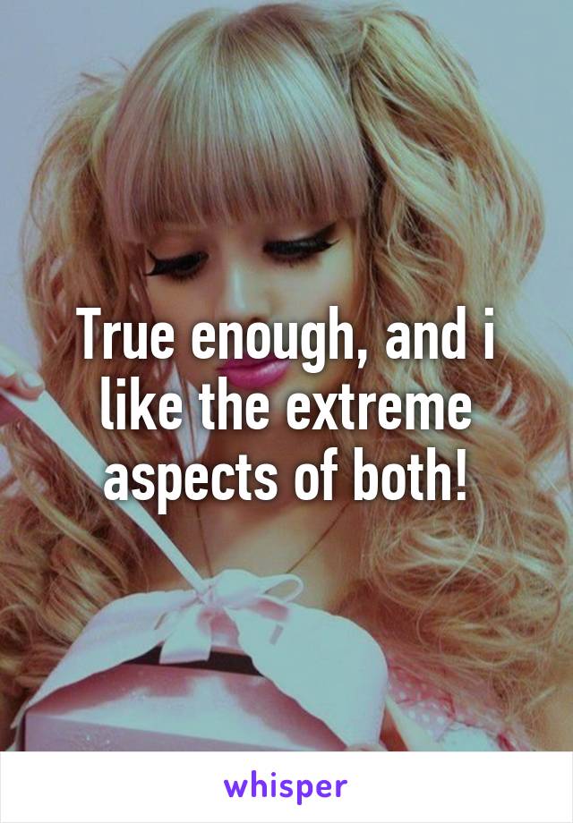 True enough, and i like the extreme aspects of both!