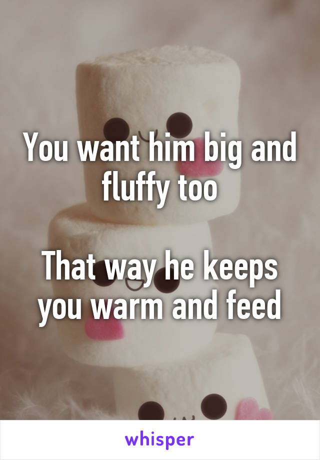 You want him big and fluffy too

That way he keeps you warm and feed