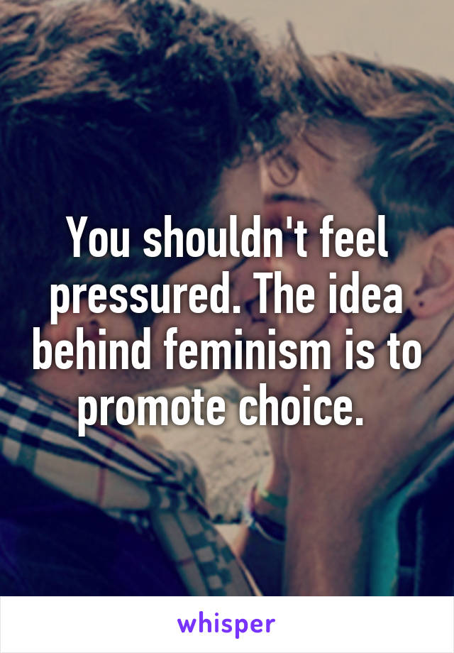 You shouldn't feel pressured. The idea behind feminism is to promote choice. 