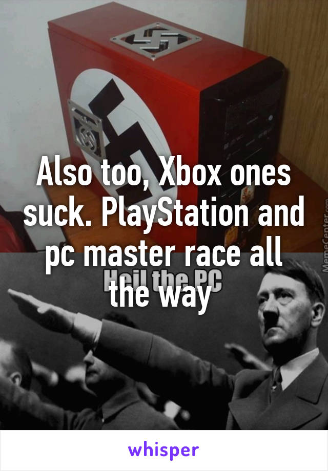 Also too, Xbox ones suck. PlayStation and pc master race all the way 