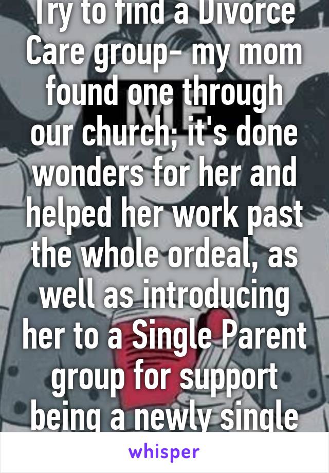 Try to find a Divorce Care group- my mom found one through our church; it's done wonders for her and helped her work past the whole ordeal, as well as introducing her to a Single Parent group for support being a newly single parent. 