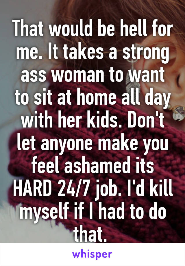 That would be hell for me. It takes a strong ass woman to want to sit at home all day with her kids. Don't let anyone make you feel ashamed its HARD 24/7 job. I'd kill myself if I had to do that. 