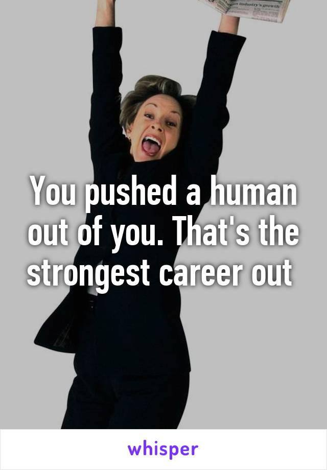 You pushed a human out of you. That's the strongest career out 