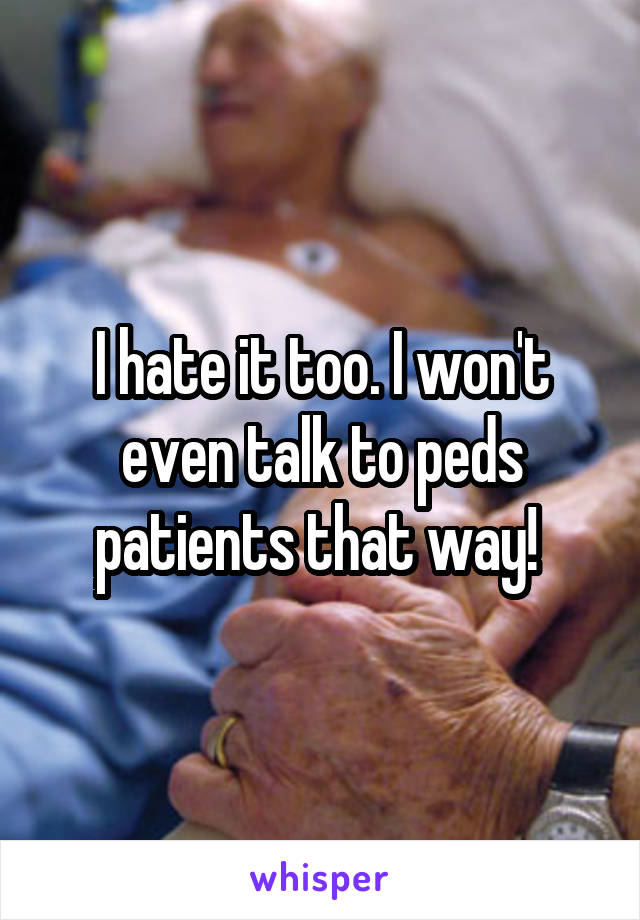 I hate it too. I won't even talk to peds patients that way! 