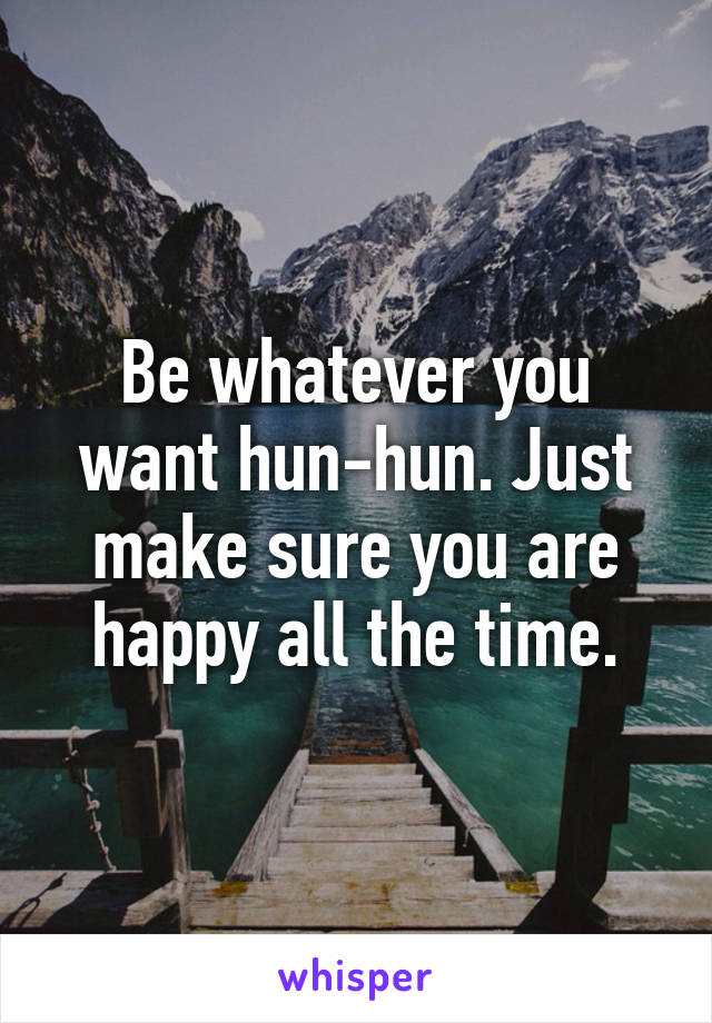 Be whatever you want hun-hun. Just make sure you are happy all the time.