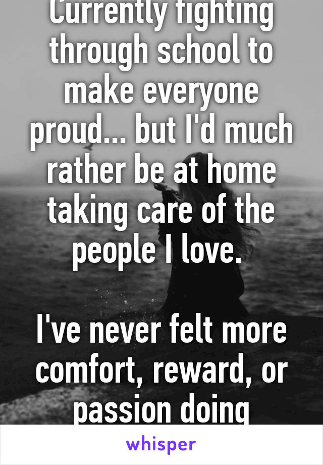 Currently fighting through school to make everyone proud... but I'd much rather be at home taking care of the people I love. 

I've never felt more comfort, reward, or passion doing anything else.