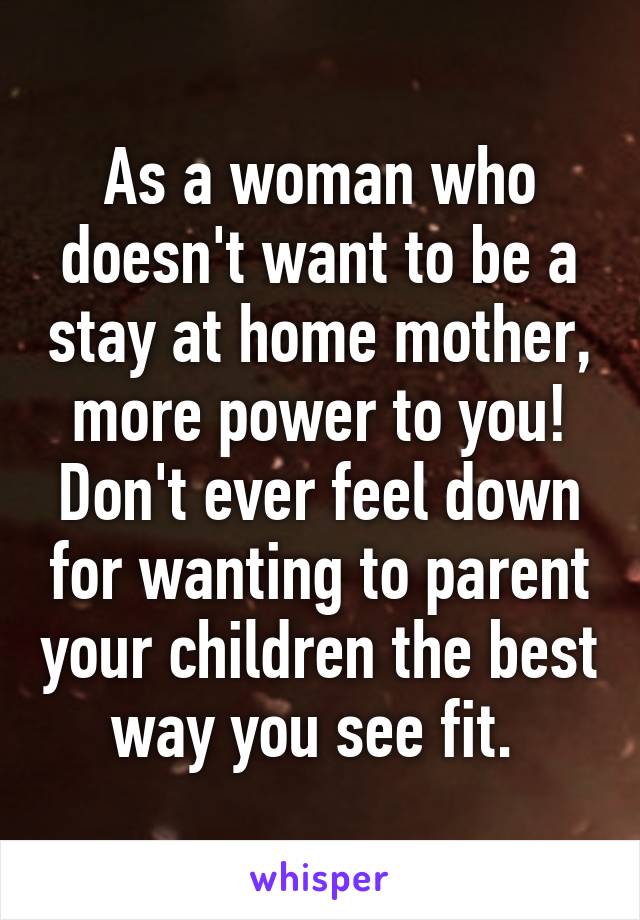 As a woman who doesn't want to be a stay at home mother, more power to you! Don't ever feel down for wanting to parent your children the best way you see fit. 