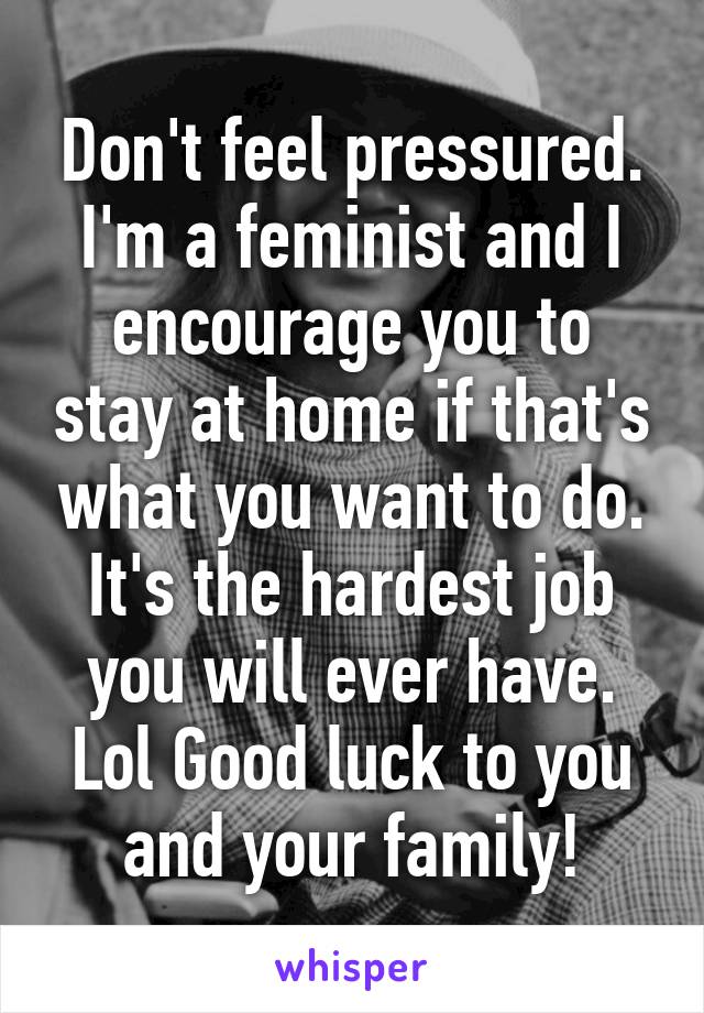 Don't feel pressured. I'm a feminist and I encourage you to stay at home if that's what you want to do. It's the hardest job you will ever have. Lol Good luck to you and your family!