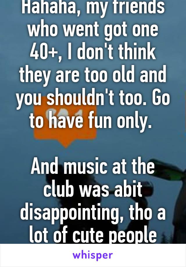 Hahaha, my friends who went got one 40+, I don't think they are too old and you shouldn't too. Go to have fun only. 

And music at the club was abit disappointing, tho a lot of cute people there. Haha