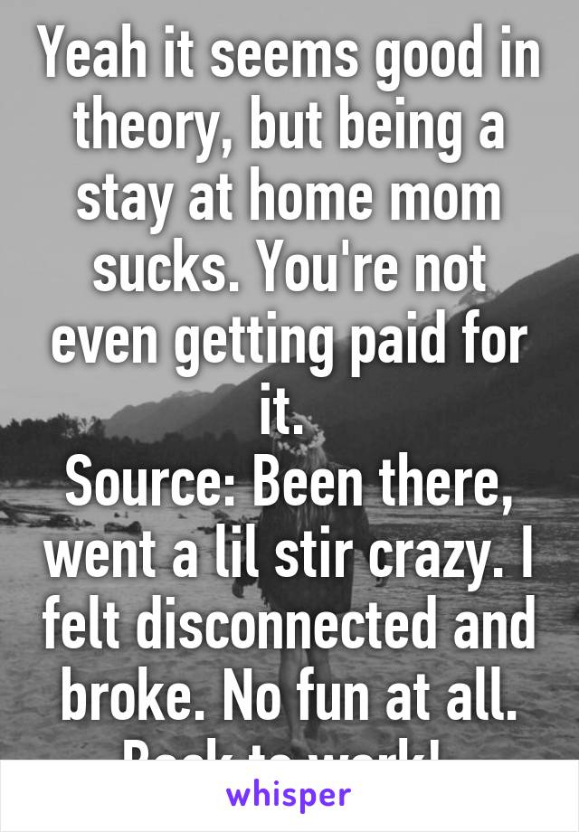 Yeah it seems good in theory, but being a stay at home mom sucks. You're not even getting paid for it. 
Source: Been there, went a lil stir crazy. I felt disconnected and broke. No fun at all. Back to work! 