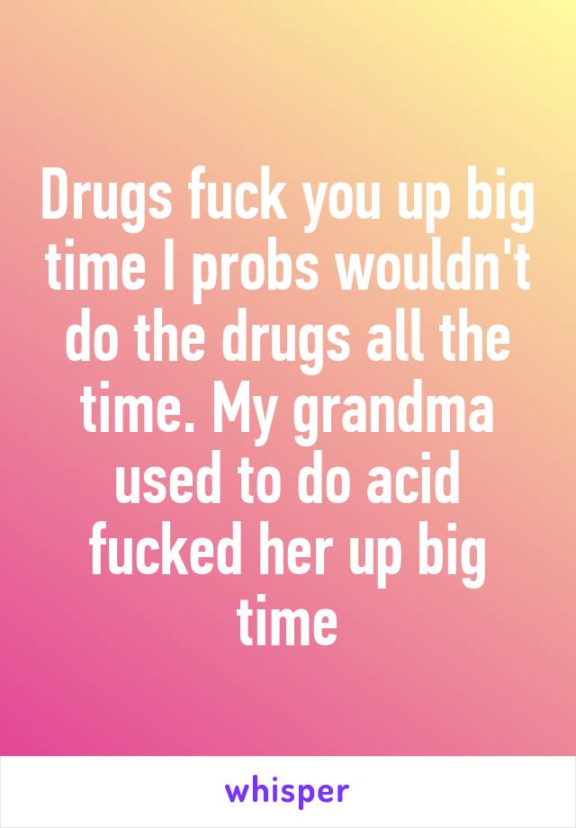 Drugs fuck you up big time I probs wouldn't do the drugs all the time. My grandma used to do acid fucked her up big time