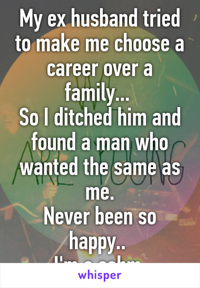 My ex husband tried to make me choose a career over a family... 
So I ditched him and found a man who wanted the same as me.
Never been so happy.. 
I'm a sahm 