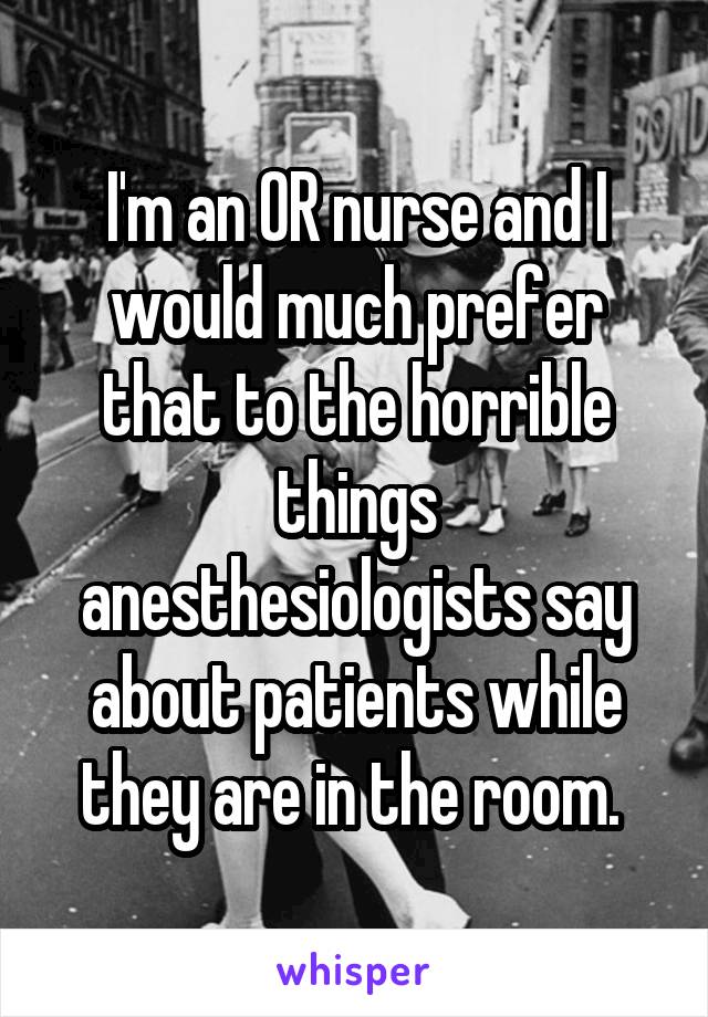 I'm an OR nurse and I would much prefer that to the horrible things anesthesiologists say about patients while they are in the room. 