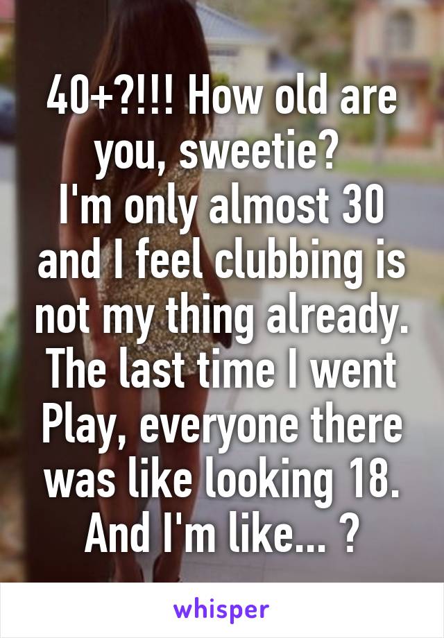 40+?!!! How old are you, sweetie? 
I'm only almost 30 and I feel clubbing is not my thing already. The last time I went Play, everyone there was like looking 18. And I'm like... 😩