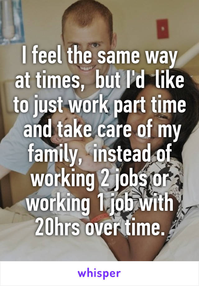 I feel the same way at times,  but I'd  like to just work part time  and take care of my family,  instead of working 2 jobs or working 1 job with 20hrs over time.